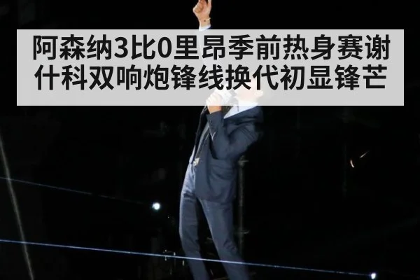 阿森纳3比0里昂季前热身赛谢什科双响炮锋线换代初显锋芒